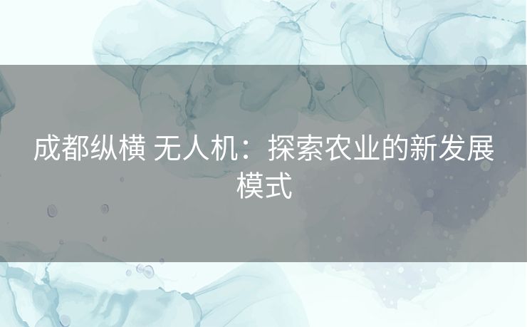 成都纵横 无人机:探索农业的新发展模式 成都纵横 无人机:探索农业的新发展模式