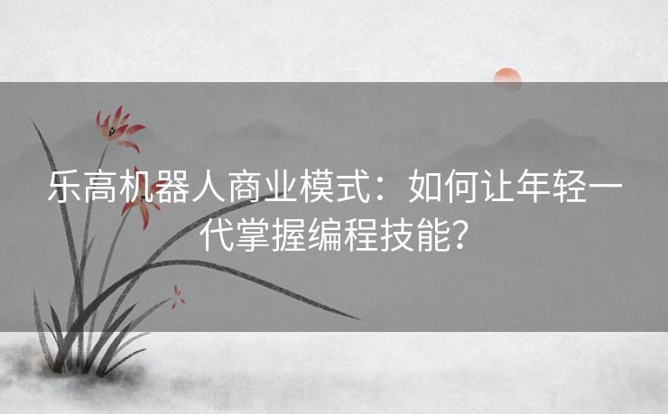 乐高机器人商业模式:如何让年轻一代掌握编程技能? 乐高机器人商业模式:如何让年轻一代掌握编程技能?