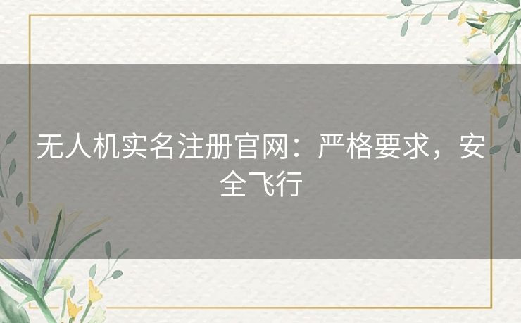 无人机实名注册官网:严格要求,安全飞行 无人机实名注册官网:严格要求,安全飞行
