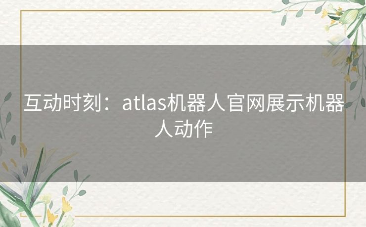 互动时刻:atlas机器人官网展示机器人动作 互动时刻:atlas机器人官网展示机器人动作