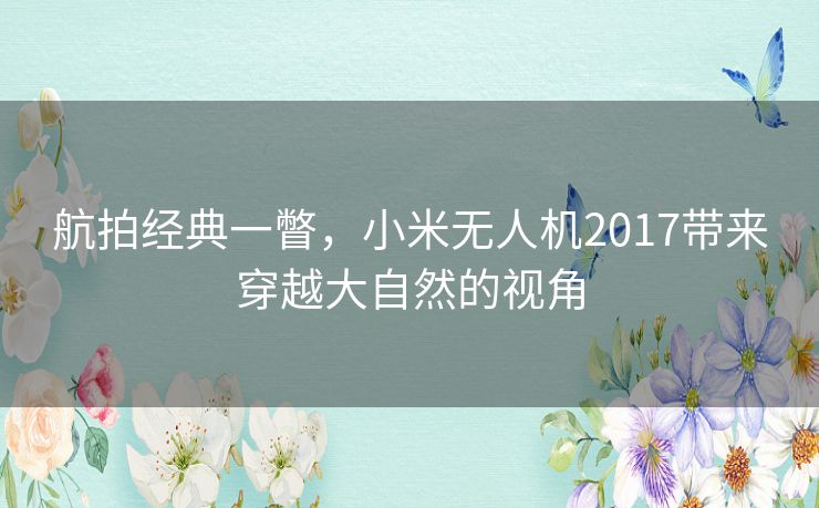 航拍经典一瞥，小米无人机2017带来穿越大自然的视角