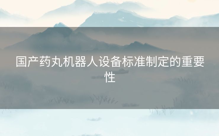 国产药丸机器人设备标准制定的重要性 国产药丸机器人设备标准制定的重要性