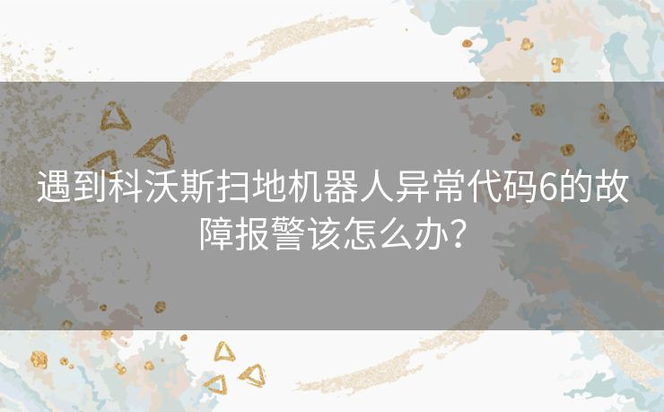 遇到科沃斯扫地机器人异常代码6的故障报警该怎么办? 遇到科沃斯扫地机器人异常代码6的故障报警该怎么办?