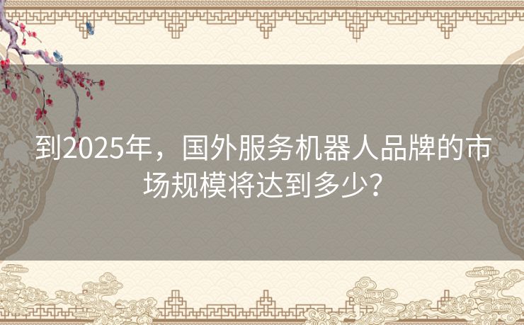 到2025年,国外服务机器人品牌的市场规模将达到多少? 到2025年,国外服务机器人品牌的市场规模将达到多少?
