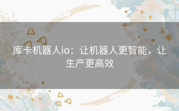 库卡机器人io:让机器人更智能,让生产更高效 库卡机器人io:让机器人更智能,让生产更高效