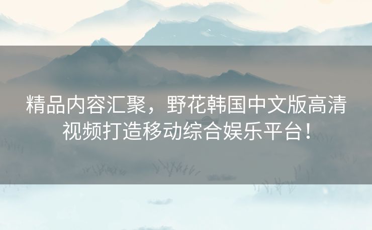 精品内容汇聚，野花韩国中文版高清视频打造移动综合娱乐平台！