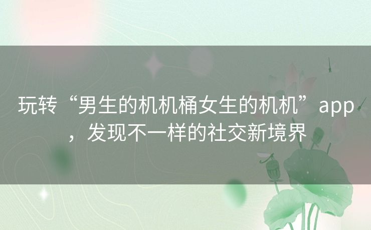 玩转“男生的机机桶女生的机机”app,发现不一样的社交新境界 玩转“男生的机机桶女生的机机”app,发现不一样的社交新境界