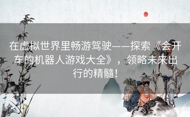 在虚拟世界里畅游驾驶——探索《会开车的机器人游戏大全》,领略未来出行的精髓! 在虚拟世界里畅游驾驶——探索《会开车的机器人游戏大全》,领略未来出行的精髓!