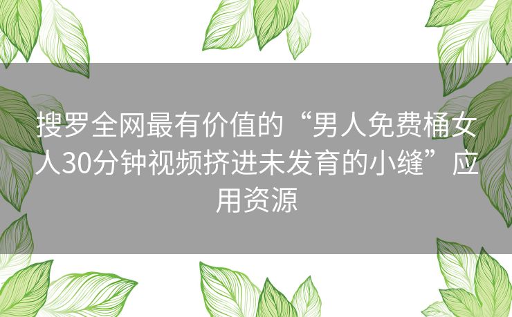 搜罗全网最有价值的“男人免费桶女人30分钟视频挤进未发育的小缝”应用资源 搜罗全网最有价值的“男人免费桶女人30分钟视频挤进未发育的小缝”应用资源
