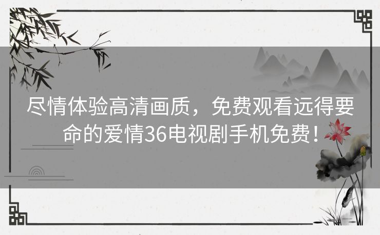 尽情体验高清画质,免费观看远得要命的爱情36电视剧手机免费! 尽情体验高清画质,免费观看远得要命的爱情36电视剧手机免费!