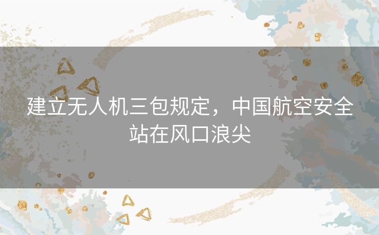 建立无人机三包规定,中国航空安全站在风口浪尖 建立无人机三包规定,中国航空安全站在风口浪尖