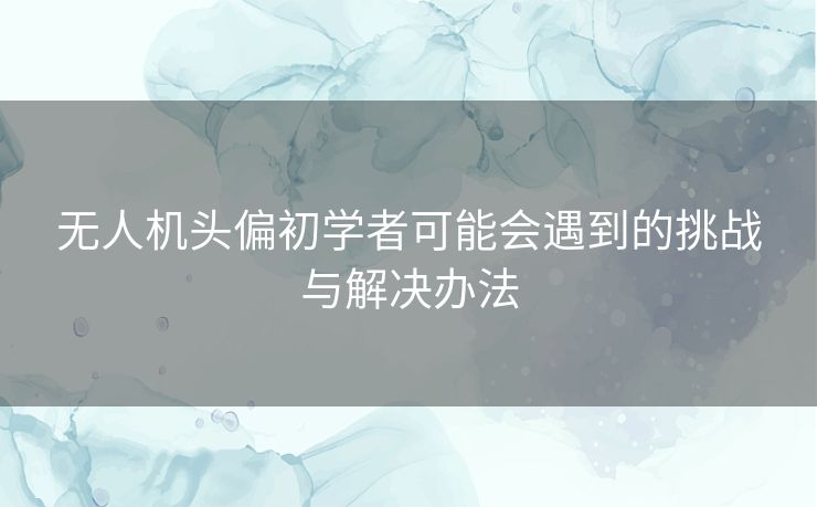 无人机头偏初学者可能会遇到的挑战与解决办法 无人机头偏初学者可能会遇到的挑战与解决办法