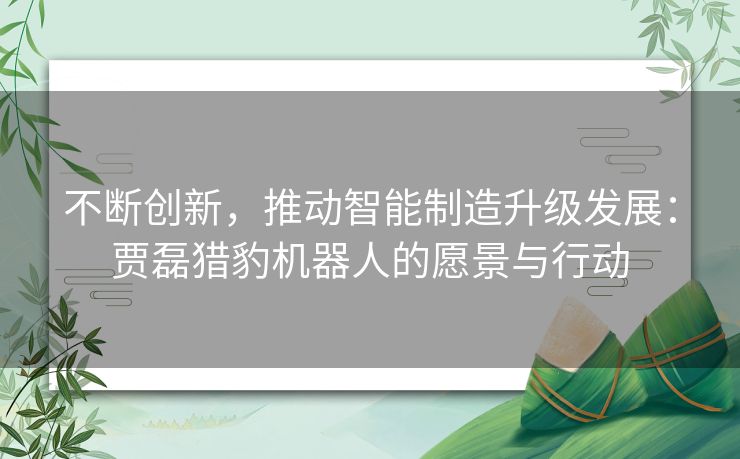 不断创新,推动智能制造升级发展:贾磊猎豹机器人的愿景与行动 不断创新,推动智能制造升级发展:贾磊猎豹机器人的愿景与行动
