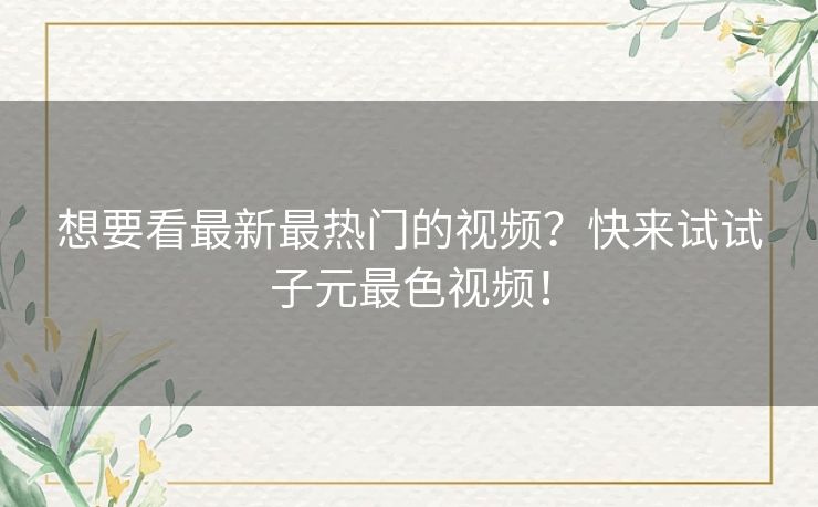 想要看最新最热门的视频?快来试试子元最色视频! 想要看最新最热门的视频?快来试试子元最色视频!