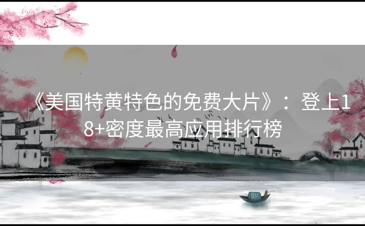 《美国特黄特色的免费大片》:登上18+密度最高应用排行榜 《美国特黄特色的免费大片》:登上18+密度最高应用排行榜