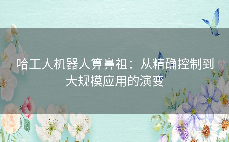 哈工大机器人算鼻祖:从精确控制到大规模应用的演变 哈工大机器人算鼻祖:从精确控制到大规模应用的演变