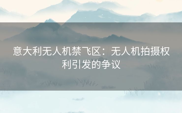 意大利无人机禁飞区:无人机拍摄权利引发的争议 意大利无人机禁飞区:无人机拍摄权利引发的争议