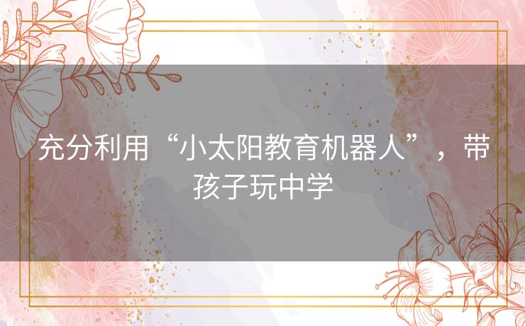 充分利用“小太阳教育机器人”,带孩子玩中学 充分利用“小太阳教育机器人”,带孩子玩中学