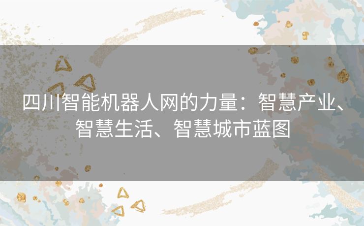 四川智能机器人网的力量:智慧产业、智慧生活、智慧城市蓝图 四川智能机器人网的力量:智慧产业、智慧生活、智慧城市蓝图