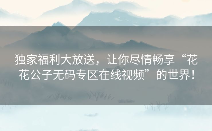 独家福利大放送,让你尽情畅享“花花公子无码专区在线视频”的世界! 独家福利大放送,让你尽情畅享“花花公子无码专区在线视频”的世界!