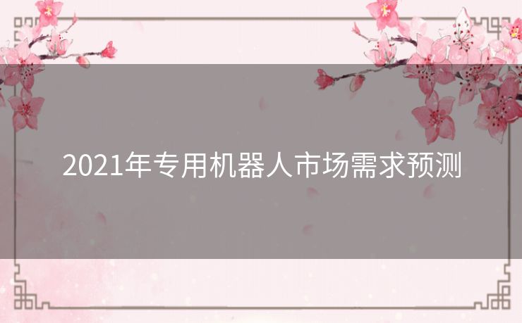 2021年专用机器人市场需求预测 2021年专用机器人市场需求预测