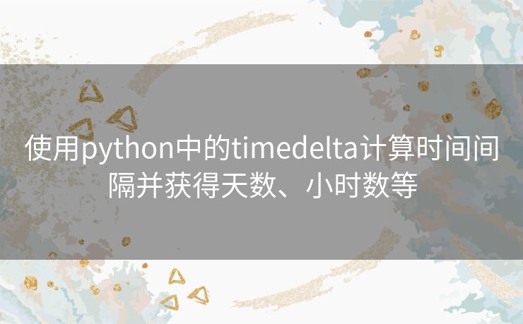 使用python中的timedelta计算时间间隔并获得天数、小时数等 使用python中的timedelta计算时间间隔并获得天数、小时数等