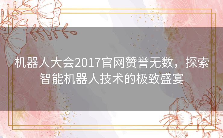 机器人大会2017官网赞誉无数,探索智能机器人技术的极致盛宴 机器人大会2017官网赞誉无数,探索智能机器人技术的极致盛宴