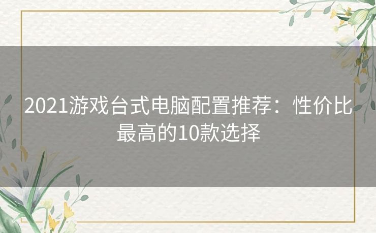 2021游戏台式电脑配置推荐:性价比最高的10款选择 2021游戏台式电脑配置推荐:性价比最高的10款选择