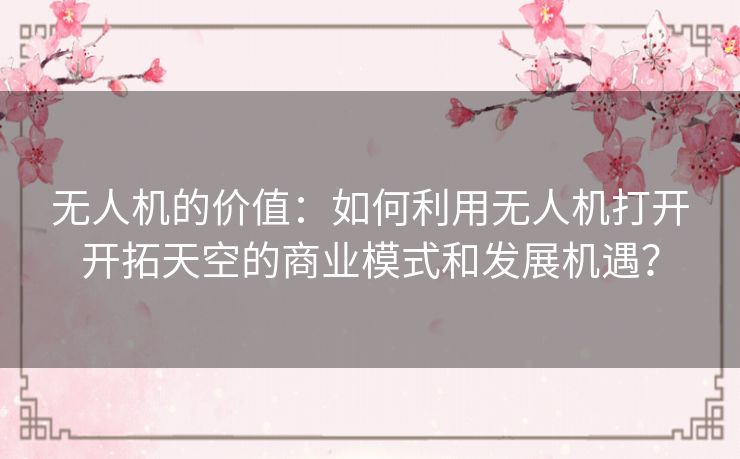 无人机的价值:如何利用无人机打开开拓天空的商业模式和发展机遇? 无人机的价值:如何利用无人机打开开拓天空的商业模式和发展机遇?