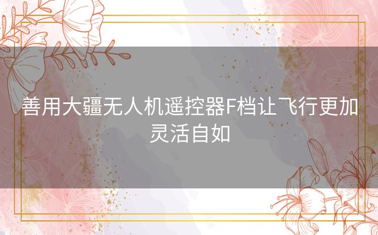 善用大疆无人机遥控器F档让飞行更加灵活自如 善用大疆无人机遥控器F档让飞行更加灵活自如