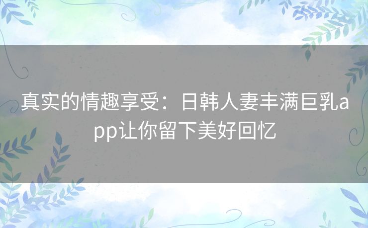 真实的情趣享受:日韩人妻丰满巨乳app让你留下美好回忆 真实的情趣享受:日韩人妻丰满巨乳app让你留下美好回忆