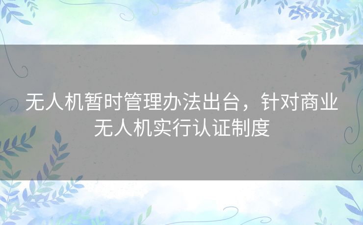 无人机暂时管理办法出台,针对商业无人机实行认证制度 无人机暂时管理办法出台,针对商业无人机实行认证制度