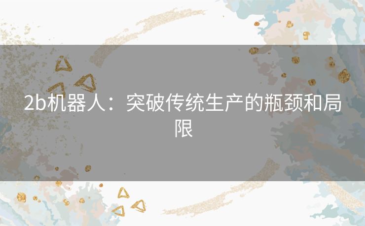 2b机器人:突破传统生产的瓶颈和局限 2b机器人:突破传统生产的瓶颈和局限