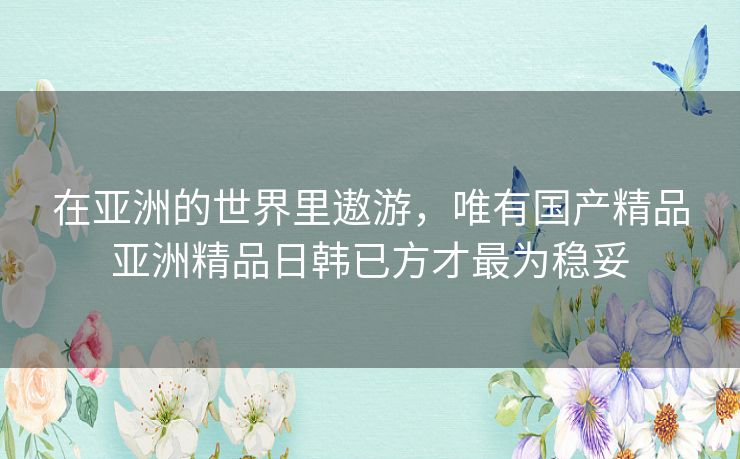 在亚洲的世界里遨游,唯有国产精品亚洲精品日韩已方才最为稳妥 在亚洲的世界里遨游,唯有国产精品亚洲精品日韩已方才最为稳妥