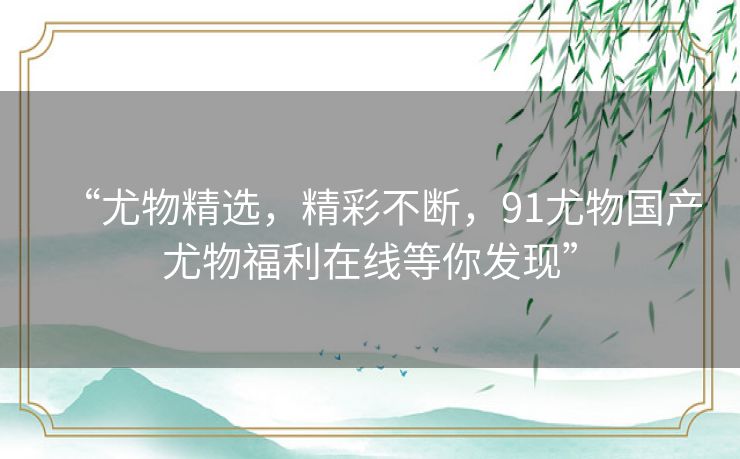 “尤物精选,精彩不断,91尤物国产尤物福利在线等你发现” “尤物精选,精彩不断,91尤物国产尤物福利在线等你发现”