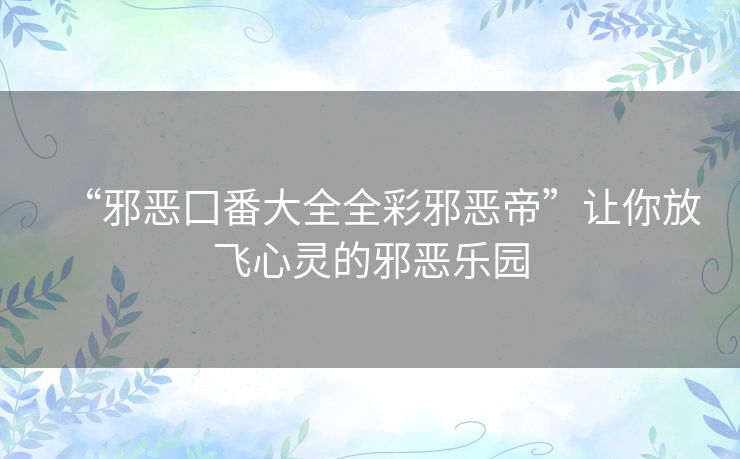 “邪恶囗番大全全彩邪恶帝”让你放飞心灵的邪恶乐园 “邪恶囗番大全全彩邪恶帝”让你放飞心灵的邪恶乐园