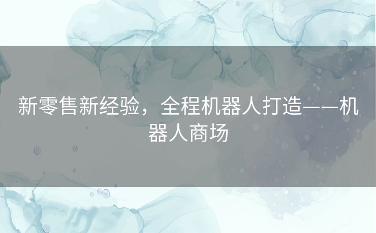 新零售新经验,全程机器人打造——机器人商场 新零售新经验,全程机器人打造——机器人商场