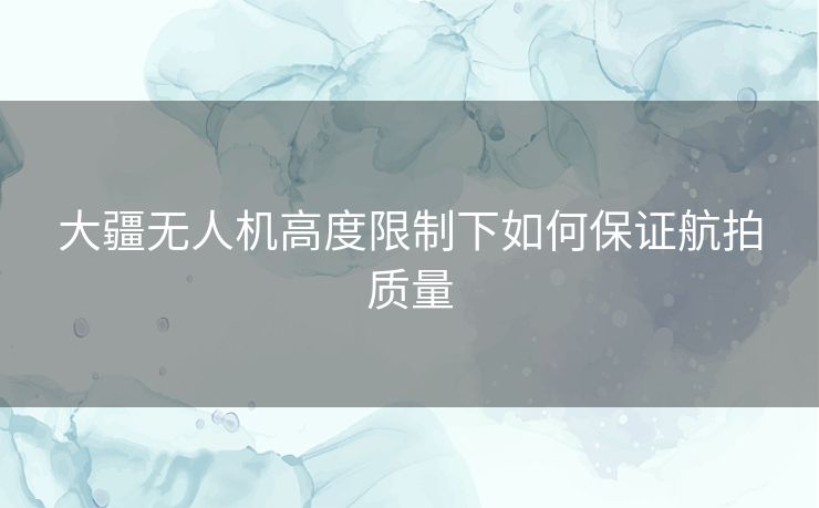 大疆无人机高度限制下如何保证航拍质量 大疆无人机高度限制下如何保证航拍质量