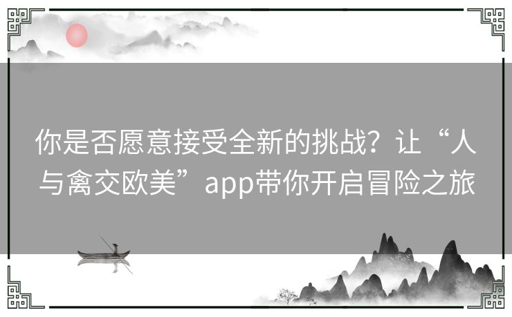 你是否愿意接受全新的挑战?让“人与禽交欧美”app带你开启冒险之旅 你是否愿意接受全新的挑战?让“人与禽交欧美”app带你开启冒险之旅