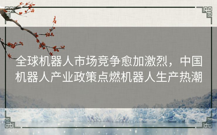 全球机器人市场竞争愈加激烈,中国机器人产业政策点燃机器人生产热潮 全球机器人市场竞争愈加激烈,中国机器人产业政策点燃机器人生产热潮