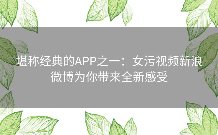 堪称经典的APP之一:女污视频新浪微博为你带来全新感受 堪称经典的APP之一:女污视频新浪微博为你带来全新感受