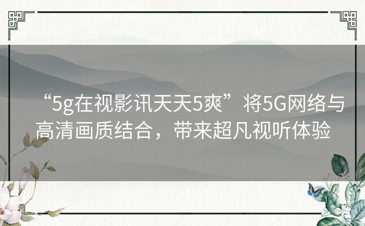 “5g在视影讯天天5爽”将5G网络与高清画质结合,带来超凡视听体验 “5g在视影讯天天5爽”将5G网络与高清画质结合,带来超凡视听体验