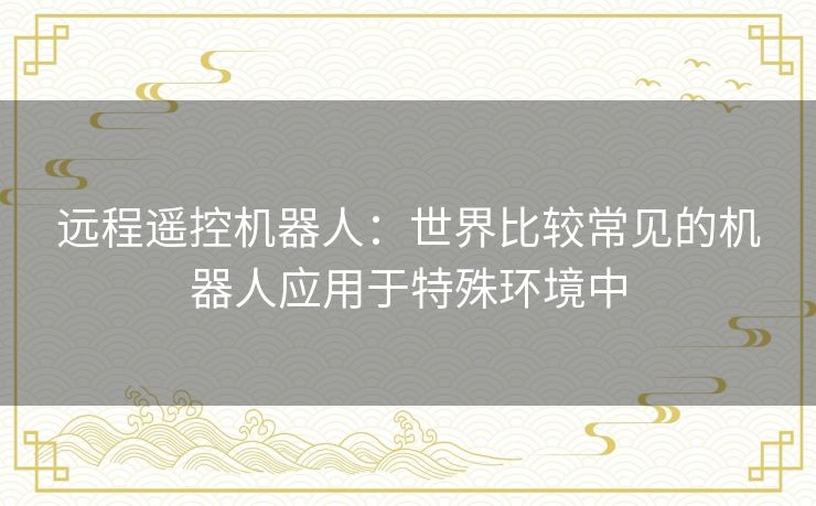 远程遥控机器人:世界比较常见的机器人应用于特殊环境中 远程遥控机器人:世界比较常见的机器人应用于特殊环境中