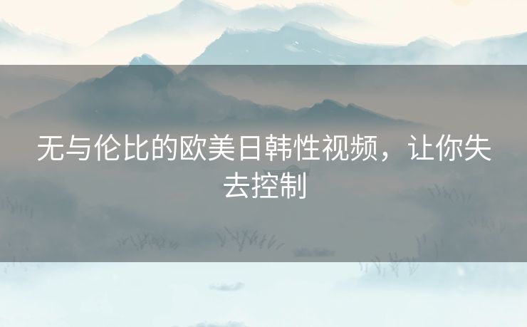 无与伦比的欧美日韩性视频,让你失去控制 无与伦比的欧美日韩性视频,让你失去控制