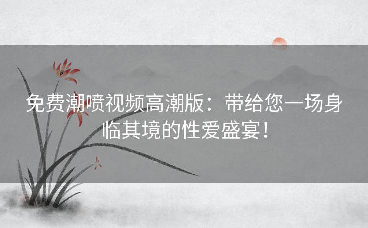 免费潮喷视频高潮版:带给您一场身临其境的性爱盛宴! 免费潮喷视频高潮版:带给您一场身临其境的性爱盛宴!