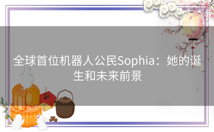 全球首位机器人公民Sophia:她的诞生和未来前景 全球首位机器人公民Sophia:她的诞生和未来前景