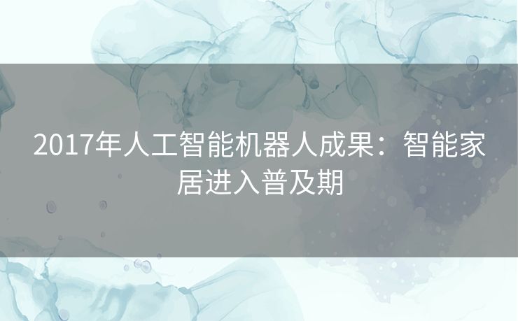 2017年人工智能机器人成果:智能家居进入普及期 2017年人工智能机器人成果:智能家居进入普及期