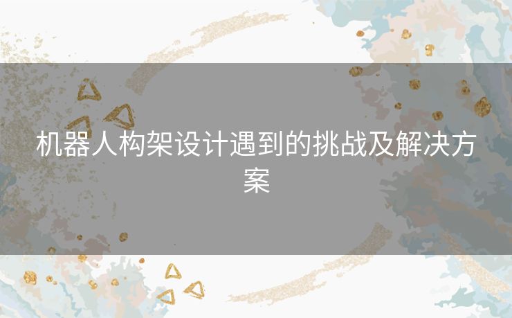 机器人构架设计遇到的挑战及解决方案 机器人构架设计遇到的挑战及解决方案