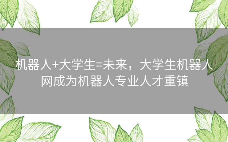 机器人+大学生=未来,大学生机器人网成为机器人专业人才重镇 机器人+大学生=未来,大学生机器人网成为机器人专业人才重镇