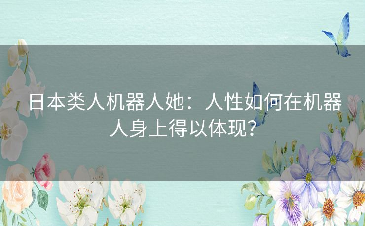 日本类人机器人她:人性如何在机器人身上得以体现? 日本类人机器人她:人性如何在机器人身上得以体现?